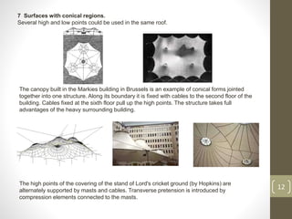 7 Surfaces with conical regions.
Several high and low points could be used in the same roof.
12
The canopy built in the Markies building in Brussels is an example of conical forms jointed
together into one structure. Along its boundary it is fixed with cables to the second floor of the
building. Cables fixed at the sixth floor pull up the high points. The structure takes full
advantages of the heavy surrounding building.
The high points of the covering of the stand of Lord's cricket ground (by Hopkins) are
alternately supported by masts and cables. Transverse pretension is introduced by
compression elements connected to the masts.
 