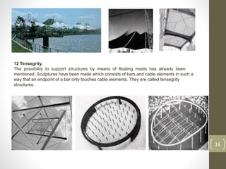 16
12 Tensegrity.
The possibility to support structures by means of floating masts has already been
mentioned. Sculptures have been made which consists of bars and cable elements in such a
way that an endpoint of a bar only touches cable elements. They are called tensegrity
structures.
 