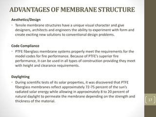ADVANTAGESOFMEMBRANESTRUCTURE
Aesthetics/Design
• Tensile membrane structures have a unique visual character and give
designers, architects and engineers the ability to experiment with form and
create exciting new solutions to conventional design problems.
Code Compliance
• PTFE fiberglass membrane systems properly meet the requirements for the
model codes for fire performance. Because of PTFE’s superior fire
performance, it can be used in all types of construction providing they meet
with height and clearance requirements.
Daylighting
• During scientific tests of its solar properties, it was discovered that PTFE
fiberglass membranes reflect approximately 72-75 percent of the sun’s
radiated solar energy while allowing in approximately 8 to 20 percent of
natural daylight to permeate the membrane depending on the strength and
thickness of the material. 17
 