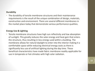 Durability
• The durability of tensile membrane structures and their maintenance
requirements is the result of the unique combination of design, materials,
construction and environment. There are several different membranes in
the market place today that demonstrate various performance qualities.
Energy Use & Lighting
• Tensile membrane structures have high sun reflectivity and low absorption
of sunlight. This greatly reduces the solar energy and heat gain that enters
the structure, thus resulting in less energy used within a building. The
membrane allows for natural daylight to enter into the interior making it a
comfortable space while reducing electrical energy costs as there is
significantly less use of artificial lighting during the day time. These
beneficial characteristics have made fabric membrane readily applicable for
use in temperate or hot climates with high solar radiation.
18
 