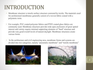 INTRODUCTION
• Membrane structure is tensile surface structure consisted by textile. The materials used
for architectural membranes generally consist of a woven fabric coated with a
polymeric resin.
• For example, PVC coated polyester fabrics and PTFE coated glass fabrics are
commonly used. Membrane structures provide wide span enclosures of great spatial
interest and variety require minimal supporting elements of "hard" structure and
provide very good overall levels of natural daylight. Membrane structures create
various forms.
• In the architecture and civil engineering area, membrane forms and systems are
divided into two categories, namely “pneumatic membrane” and “tensile membrane”
2
 