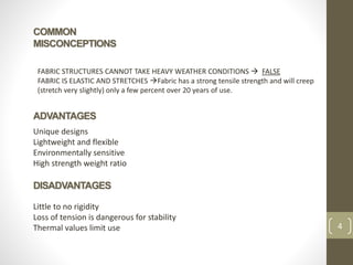 COMMON
MISCONCEPTIONS
4
FABRIC STRUCTURES CANNOT TAKE HEAVY WEATHER CONDITIONS  FALSE
FABRIC IS ELASTIC AND STRETCHES Fabric has a strong tensile strength and will creep
(stretch very slightly) only a few percent over 20 years of use.
ADVANTAGES
Unique designs
Lightweight and flexible
Environmentally sensitive
High strength weight ratio
DISADVANTAGES
Little to no rigidity
Loss of tension is dangerous for stability
Thermal values limit use
 