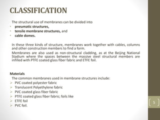 CLASSIFICATION
The structural use of membranes can be divided into
• pneumatic structures,
• tensile membrane structures, and
• cable domes.
In these three kinds of structure, membranes work together with cables, columns
and other construction members to find a form.
Membranes are also used as non-structural cladding, as at the Beijing National
Stadium where the spaces between the massive steel structural members are
infilled with PTFE coated glass fiber fabric and ETFE foil.
Materials
The common membranes used in membrane structures include:
 PVC coated polyester fabric
 Translucent Polyethylene fabric
 PVC coated glass fiber fabric
 PTFE coated glass fiber fabric; foils like
 ETFE foil
 PVC foil.
5
 