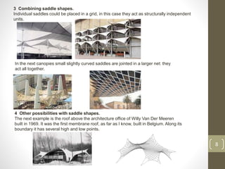 3 Combining saddle shapes.
Individual saddles could be placed in a grid, in this case they act as structurally independent
units.
8
In the next canopies small slightly curved saddles are jointed in a larger net: they
act all together.
4 Other possibilities with saddle shapes.
The next example is the roof above the architecture office of Willy Van Der Meeren
built in 1969. It was the first membrane roof, as far as I know, built in Belgium. Along its
boundary it has several high and low points.
 