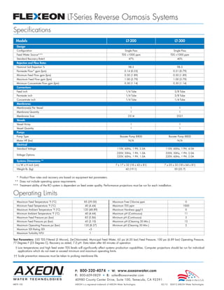 LT-Series Reverse Osmosis Systems
Specifications
  Models                                                                                             LT-200                              LT-300
  Design
  Configuration                                                                                     Single Pass                         Single Pass
  Feed Water Source***                                                                           TDS <1000 ppm                       TDS <1000 ppm
  Standard Recovery Rate†                                                                              47%                                 40%
  Rejection and Flow Rates
  Nominal Salt Rejection %                                                                             98.5                                98.5
  Permeate Flow* gpm (lpm)                                                                         0.14 (0.53)                          0.21 (0.79)
  Minimum Feed Flow gpm (lpm)                                                                      0.50 (1.89)                          0.50 (1.89)
  Maximum Feed Flow gpm (lpm)                                                                      1.00 (3.79)                          1.00 (3.79)
  Minimum Concentrate Flow gpm (lpm)                                                               0.30 (1.14)                          0.30 (1.14)
  Connections
  Feed inch                                                                                          1/4 Tube                            3/8 Tube
  Permeate inch                                                                                      1/4 Tube                            3/8 Tube
  Concentrate inch                                                                                   1/4 Tube                            1/4 Tube
  Membranes
  Membrane(s) Per Vessel                                                                                 1                                  1
  Membrane Quantity                                                                                      1                                  1
  Membrane Size                                                                                        2514                               2521
  Vessels
  Vessel Array                                                                                           1                                  1
  Vessel Quantity                                                                                        1                                  1
  Pumps
  Pump Type                                                                                    Booster Pump 8800                    Booster Pump 8800
  Motor HP (kw)                                                                                        N/A                                 N/A
  Electrical
  Standard Voltage                                                                          110V, 60Hz, 1 PH, 2.0A             110V, 60Hz, 1 PH, 4.0A
                                                                                            220V, 50Hz, 1 PH, 1.0A             220V, 50Hz, 1 PH, 2.0A
  Voltage Options
                                                                                            220V, 60Hz, 1 PH, 1.0A             220V, 60Hz, 1 PH, 2.0A
  Systems Dimensions **
  L x W x H inch (cm)                                                                     7 x 17 x 32 (18 x 43 x 81)          7 x 25 x 32 (18 x 64 x 81)
  Weight lb. (kg)                                                                                   42 (19.1)                           50 (22.7)


  * Product Flow rates and recovery are based on equipment test parameters.
 ** Does not include operating space requirements.
*** Treatment ability of the RO system is dependent on feed water quality. Performance projections must be run for each installation.


Operating Limits
   Maximum Feed Temperature °F (°C)                        85 (29.00)                  Maximum Free Chlorine ppm                                    0
   Minimum Feed Temperature °F (°C)                         40 (4.44)                  Maximum TDS ppm                                            1000
   Maximum Ambient Temperature °F (°C)                     120 (48.89)                 Maximum Hardness gpg††                                       0
   Minimum Ambient Temperature °F (°C)                      40 (4.44)                  Maximum pH (Continuous)                                    11
   Maximum Feed Pressure psi (bar)                          85 (5.86)                  Minimum pH (Continuous)                                      5
   Minimum Feed Pressure psi (bar)                          45 (3.10)                  Maximum pH (Cleaning 30 Min.)                              12
   Maximum Operating Pressure psi (bar)                    120 (8.27)                  Minimum pH (Cleaning 30 Min.)                                2
   Maximum SDI Rating SDI                                       <3
   Maximum Turbidity NTU                                         1

Test Parameters: 550 TDS Filtered (5 Micron), De-Chlorinated, Municipal Feed Water, 65 psi (4.50 bar) Feed Pressure, 100 psi (6.89 bar) Operating Pressure,
77 Degrees F (25 Degrees C), Recovery as stated, 7.0 pH. Data taken after 60 minutes of operation.
 † Low temperatures and high feed water TDS levels will significantly affect systems production capabilities. Computer projections should be run for individual
   applications which do not meet or exceed minimum and maximum operating limits.
†† Scale prevention measures must be taken to prolong membrane life.




                                                   P: 800-320-4074 • W: www.axeonwater.com
                                                   F: 800-609-0829 • E: sales@axeonwater.com
                                                   40980 County Center Drive, Suite 100, Temecula, CA 92591
MKTF-150                                           AXEON is a registered trademark of AXEON Water Technologies.             02/12    ©2012 AXEON Water Technologies
 