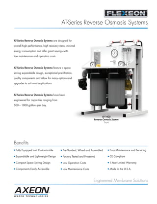 AT-Series Reverse Osmosis Systems

AT-Series Reverse Osmosis Systems are designed for

overall high performance, high recovery rates, minimal

energy consumption and offer great savings with
low maintenance and operation costs.



AT-Series Reverse Osmosis Systems feature a space
saving expandable design, exceptional pre-filtration,

quality components and allow for many options and

upgrades to suit most applications.



AT-Series Reverse Osmosis Systems have been

engineered for capacities ranging from

500 – 1000 gallons per day.



                                                                                 AT-1000
                                                                         Reverse Osmosis System
                                                                                   Front




Benefits
I   Fully Equipped and Customizable       I   Pre-Plumbed, Wired and Assembled       I   Easy Maintenance and Servicing

I   Expandable and Lightweight Design     I   Factory Tested and Preserved           I   CE Compliant

I   Compact Space Saving Design           I   Low Operation Costs                    I   1-Year Limited Warranty

I   Components Easily Accessible          I   Low Maintenance Costs                  I   Made in the U.S.A.



                                                                        Engineered Membrane Solutions
 