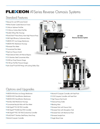 AT-Series Reverse Osmosis Systems
Standard Features
I   Manual On and Off Control Switch
I   White Powder Coated Aluminum Frame
I   5 Micron Sediment Pre-Filter
I   10 Micron Carbon Block Pre-Filter
I   Double O-Ring Filter Housings
I   Fluid-O-Tech™ Brass Rotary Vane High Pressure Pump                                                         AT-1000
I   ODP High Efficiency Carbonator Motor                                                               Reverse Osmosis System

I   AXEON HF1 Low Energy Membranes
I   AXEON PVC Membrane Housings
I   Permeate Flow Meter
                                                                                          Front
I   Concentrate Flow Meter
I   Feed Low Pressure Switch
I   Feed Solenoid Valve with Manual Bypass
I   316 Stainless Steel Concentrate Valve
I   0-300 psi Pump Pressure Gauge
I   0-100 psi Pre-Filter Pressure Gauges
I   John Guest® Push/Pull Fittings with Locking Safety Clips




                                                                              Back



Options and Upgrades
I   AXEON HF4 Extra Low Energy Membranes                       I   Minitrol IF Computer Controller with Feed Flush
I   AXEON NF3 Nanofiltration Membranes                         I   S150 Computer Controller with Feed Flush
I   AXEON NF4 Nanofiltration Membranes                         I   High Pressure Tank Switch
I   Stainless Steel Membrane Housings                          I   Chemical Pump Outlet
I   Concentrate Recycle Valve with Flow Meter                  I   Blending Valve
I   HM Digital™ PS-100 TDS Controller                          I   Permeate Flush with Pressure Tank
I   HM Digital™ PS-200 Dual TDS Controller                     I   Permeate Flush with Atmospheric Tank
I   HM Digital™ PSC-150 TDS/Conductivity Controller            I   Permeate Flush with Mechanical Float
I   Fluid-O-Tech™ Stainless Steel Rotary Vane Pump             I   Permeate Sample Ports
I   Minitrol Computer Controller                               I   Single Wood Crate
 