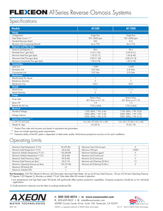 AT-Series Reverse Osmosis Systems
Specifications
  Models                                                                                            AT-500                              AT-1000
  Design
  Configuration                                                                                     Single Pass                          Single Pass
  Feed Water Source ***                                                                         TDS 2000 ppm                       TDS 2000 ppm
  Standard Recovery Rate†                                                                              26%                                  41%
  Recovery with Concentrate Recycle                                                                 Up to 75%                            Up to 75%
  Rejection and Flow Rates
  Nominal Salt Rejection %                                                                             98.5                                 98.5
  Permeate Flow* gpm (lpm)                                                                         0.35 (1.32)                          0.69 (2.61)
  Minimum Feed Flow gpm (lpm)                                                                      1.35 (5.11)                          1.69 (6.40)
  Maximum Feed Flow gpm (lpm)                                                                     3.00 (11.36)                          4.00 (15.14)
  Minimum Concentrate Flow gpm (lpm)                                                               1.00 (3.78)                          1.00 (3.78)
  Connections
  Feed inch                                                                                           1 FNPT                              1 FNPT
  Permeate inch                                                                                     3/8 Tube                             3/8 Tube
  Concentrate inch                                                                                  3/8 Tube                             3/8 Tube
  Membranes
  Membrane(s) Per Vessel                                                                                 1                                   1
  Membrane Quantity                                                                                      2                                   3
  Membrane Size                                                                                        2521                                2521
  Vessels
  Vessel Array                                                                                          1:1                                1:1:1
  Vessel Quantity                                                                                        2                                   3
  Pumps
                                                                                                Rotary Vane                         Rotary Vane
  Pump Type
                                                                                             401 Brass or 411 SS                 601 Brass or 611 SS
  Motor HP                                                                                          1/3                                 1/2
  RPM @ 60 (50 Hz)                                                                                1725 (1465)                           1725 (1465)
  Electrical
  Standard Voltage                                                                         110V, 60Hz, 1 PH, 6.6A              110V, 60Hz, 1 PH, 8.2A
                                                                                           220V, 60Hz, 1 PH, 3.2A              220V, 60Hz, 1 PH, 3.9A
  Voltage Options
                                                                                           220V, 50Hz, 1 PH, 3.7A              220V, 50Hz, 1 PH, 4.1A
  Systems Dimensions **
  L x W x H inch (cm)                                                                    14 x 20 x 27 (36 x 51 x 69)         14 x 20 x 27 (36 x 51 x 69)
  Weight lb. (kg)                                                                                   65 (29.5)                           70 (31.75)

  * Product Flow rates and recovery are based on equipment test parameters.
 ** Does not include operating space requirements.
*** Treatment ability of the RO system is dependent on feed water quality. Performance projections must be run for each installation.


Operating Limits
   Maximum Feed Temperature °F (°C)                        85 (29.00)                  Maximum Free Chlorine ppm                                   0
   Minimum Feed Temperature °F (°C)                         40 (4.44)                  Maximum TDS ppm                                           2000
   Maximum Ambient Temperature °F (°C)                     120 (48.89)                 Maximum Hardness gpg††                                      0
   Minimum Ambient Temperature °F (°C)                      40 (4.44)                  Maximum pH (Continuous)                                     11
   Maximum Feed Pressure psi (bar)                          85 (5.86)                  Minimum pH (Continuous)                                     5
   Minimum Feed Pressure psi (bar)                          45 (3.10)                  Maximum pH (Cleaning 30 Min.)                               12
   Maximum Operating Pressure psi (bar)                    150 (10.34)                 Minimum pH (Cleaning 30 Min.)                               2
   Maximum SDI Rating SDI                                       3
   Maximum Turbidity NTU                                         1

Test Parameters: 550 TDS Filtered (5 Micron), De-Chlorinated, Municipal Feed Water, 65 psi (4.50 bar) Feed Pressure, 150 psi (10.34 bar) Operating Pressure,
77 Degrees F (25 Degrees C), Recovery as stated, 7.0 pH. Data taken after 60 minutes of operation.
 † Low temperatures and high feed water TDS levels will significantly affect systems production capabilities. Computer projections should be run for individual
   applications.
†† Scale prevention measures must be taken to prolong membrane life.




                                                   P: 800-320-4074 • W: www.axeonwater.com
                                                   F: 800-609-0829 • E: sales@axeonwater.com
                                                   40980 County Center Drive, Suite 100, Temecula, CA 92591
MKTF-146                                           AXEON is a registered trademark of AXEON Water Technologies.             02/12   ©2012 AXEON Water Technologies
 