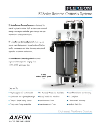 BT-Series Reverse Osmosis Systems

BT-Series Reverse Osmosis Systems are designed for

overall high performance, high recovery rates, minimal

energy consumption and offer great savings with low
maintenance and operation costs.



BT-Series Reverse Osmosis Systems feature a space
saving expandable design, exceptional pre-filtration,

quality components and allow for many options and

upgrades to suit most applications.



BT-Series Reverse Osmosis Systems have been

engineered for capacities ranging from

1500 – 2000 gallons per day.




                                                 BT-2000
                                         Reverse Osmosis System
                                                   Front




Benefits
I   Fully Equipped and Customizable         I   Pre-Plumbed, Wired and Assembled   I   Easy Maintenance and Servicing

I   Expandable and Lightweight Design       I   Factory Tested and Preserved       I   CE Compliant

I   Compact Space Saving Design             I   Low Operation Costs                I   1-Year Limited Warranty

I   Components Easily Accessible            I   Low Maintenance Costs              I   Made in the U.S.A.



                                                                          Engineered Membrane Solutions
 