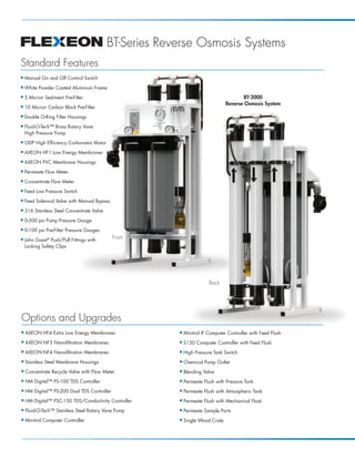 BT-Series Reverse Osmosis Systems
Standard Features
I   Manual On and Off Control Switch
I   White Powder Coated Aluminum Frame
I   5 Micron Sediment Pre-Filter                                                         BT-2000
                                                                                 Reverse Osmosis System
I   10 Micron Carbon Block Pre-Filter
I   Double O-Ring Filter Housings
I   Fluid-O-Tech™ Brass Rotary Vane
    High Pressure Pump
I   ODP High Efficiency Carbonator Motor
I   AXEON HF1 Low Energy Membranes
I   AXEON PVC Membrane Housings
I   Permeate Flow Meter
I   Concentrate Flow Meter
I   Feed Low Pressure Switch
I   Feed Solenoid Valve with Manual Bypass
I   316 Stainless Steel Concentrate Valve
I   0-300 psi Pump Pressure Gauge
I   0-100 psi Pre-Filter Pressure Gauges
I   John Guest® Push/Pull Fittings with
                                             Front
    Locking Safety Clips




                                                                         Back




Options and Upgrades
I   AXEON HF4 Extra Low Energy Membranes                 I   Minitrol IF Computer Controller with Feed Flush
I   AXEON NF3 Nanofiltration Membranes                   I   S150 Computer Controller with Feed Flush
I   AXEON NF4 Nanofiltration Membranes                   I   High Pressure Tank Switch
I   Stainless Steel Membrane Housings                    I   Chemical Pump Outlet
I   Concentrate Recycle Valve with Flow Meter            I   Blending Valve
I   HM Digital™ PS-100 TDS Controller                    I   Permeate Flush with Pressure Tank
I   HM Digital™ PS-200 Dual TDS Controller               I   Permeate Flush with Atmospheric Tank
I   HM Digital™ PSC-150 TDS/Conductivity Controller      I   Permeate Flush with Mechanical Float
I   Fluid-O-Tech™ Stainless Steel Rotary Vane Pump       I   Permeate Sample Ports
I   Minitrol Computer Controller                         I   Single Wood Crate
 