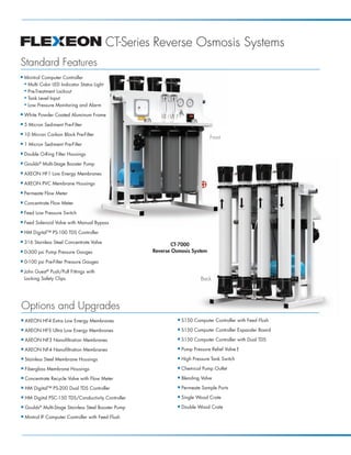 CT-Series Reverse Osmosis Systems
Standard Features
I   Minitrol Computer Controller
    N Multi Color LED Indicator Status Light
    N Pre-Treatment Lockout

    N Tank Level Input

    N Low Pressure Monitoring and Alarm


I   White Powder Coated Aluminum Frame
I   5 Micron Sediment Pre-Filter
I   10 Micron Carbon Block Pre-Filter
                                                                                  Front
I   1 Micron Sediment Pre-Filter
I   Double O-Ring Filter Housings
I   Goulds® Multi-Stage Booster Pump
I   AXEON HF1 Low Energy Membranes
I   AXEON PVC Membrane Housings
I   Permeate Flow Meter
I   Concentrate Flow Meter
I   Feed Low Pressure Switch
I   Feed Solenoid Valve with Manual Bypass
I   HM Digital™ PS-100 TDS Controller
I   316 Stainless Steel Concentrate Valve
                                                              CT-7000
I   0-300 psi Pump Pressure Gauges                     Reverse Osmosis System
I   0-100 psi Pre-Filter Pressure Gauges
I   John Guest® Push/Pull Fittings with
    Locking Safety Clips                                                      Back




Options and Upgrades
I   AXEON HF4 Extra Low Energy Membranes                         I   S150 Computer Controller with Feed Flush
I   AXEON HF5 Ultra Low Energy Membranes                         I   S150 Computer Controller Expander Board
I   AXEON NF3 Nanofiltration Membranes                           I   S150 Computer Controller with Dual TDS
I   AXEON NF4 Nanofiltration Membranes                           I   Pump Pressure Relief Valve †
I   Stainless Steel Membrane Housings                            I   High Pressure Tank Switch
I   Fiberglass Membrane Housings                                 I   Chemical Pump Outlet
I   Concentrate Recycle Valve with Flow Meter                    I   Blending Valve
I   HM Digital™ PS-200 Dual TDS Controller                       I   Permeate Sample Ports
I   HM Digital PSC-150 TDS/Conductivity Controller               I   Single Wood Crate
I   Goulds® Multi-Stage Stainless Steel Booster Pump             I   Double Wood Crate
I   Mintrol IF Computer Controller with Feed Flush
 