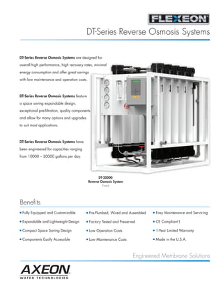 DT-Series Reverse Osmosis Systems

DT-Series Reverse Osmosis Systems are designed for

overall high performance, high recovery rates, minimal

energy consumption and offer great savings
with low maintenance and operation costs.



DT-Series Reverse Osmosis Systems feature
a space saving expandable design,

exceptional pre-filtration, quality components

and allow for many options and upgrades

to suit most applications.



DT-Series Reverse Osmosis Systems have

been engineered for capacities ranging

from 10000 – 20000 gallons per day.




                                                      DT-20000
                                               Reverse Osmosis System
                                                        Front




Benefits
I   Fully Equipped and Customizable        I   Pre-Plumbed, Wired and Assembled   I   Easy Maintenance and Servicing

I   Expandable and Lightweight Design      I   Factory Tested and Preserved       I   CE Compliant †

I   Compact Space Saving Design            I   Low Operation Costs                I   1-Year Limited Warranty

I   Components Easily Accessible           I   Low Maintenance Costs              I   Made in the U.S.A.



                                                                         Engineered Membrane Solutions
 