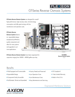 FLEXEON_MKTF-149_GT-RO-Sys_PB_Page 1




                                                  GT-Series Reverse Osmosis Systems

          GT-Series Reverse Osmosis Systems are designed for overall

          high performance, high recovery rates, minimal energy

          consumption and offer great savings with low

          maintenance and operation costs.



          GT-Series Reverse

          Osmosis Systems feature

          an expandable design,
          exceptional pre-filtration,

          quality components and

          allow for many options

          and upgrades to suit

          most applications.



          GT-Series Reverse Osmosis Systems have been engineered for                                        GT-40000
                                                                                                     Reverse Osmosis System
          capacities ranging from 30000 – 40000 gallons per day.                                              Front




          Benefits
          I   Fully Equipped and Customizable     I   Factory Tested and Preserved     I   CE Compliant †

          I   Expandable Design                   I   Low Operation Costs              I   1-Year Limited Warranty

          I   Components Easily Accessible        I   Low Maintenance Costs            I   Made in the U.S.A.

          I   Pre-Plumbed, Wired and Assembled    I   Easy Maintenance and Servicing



                                                                                Engineered Membrane Solutions
 