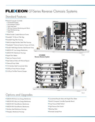 FLEXEON_MKTF-149_GT-RO-Sys_PB_Page 2




                                                    GT-Series Reverse Osmosis Systems
      Standard Features
      I    Rotrol II Computer Controller
           N LCD Backlit Display

           N Pre-Treatment Lockout

           N Tank Level Input

           N LED Low Pressure Monitoring and Alarm

           N Dual TDS Monitoring

           N Feed Flush


      I    White Powder Coated Aluminum Frame
      I    Rosedale® 10 Micron Filter Bag
      I    Rosedale® Bag Filter Housing
      I    Multi-Cartridge Stainless Steel Filter Housing
      I    Pulsafeeder® Chemical Injection Pumps with Tanks
      I    Goulds® Multi-Stage Stainless Steel Booster Pump
      I    AXEON HF1 Low Energy Membranes
      I    AXEON PVC Membrane Housings
      I    Digital Flow Meters                                       GT-40000                                                            Front
                                                              Reverse Osmosis System
      I    Feed Low Pressure Switch
      I    Feed Solenoid Valve with Manual Bypass
      I    Chemical Pump Outlet
      I    316 Stainless Steel Concentrate Valve
      I    0-300 psi Pump Pressure Gauges
      I    0-100 psi Pre-Filter Pressure Gauges




                                                                                                                                         Back
       Options and Upgrades
       I   AXEON HF4 Extra Low Energy Membranes                                  I   Concentrate Recycle Valve with Digital Flow Meter
       I   AXEON HF5 Ultra Low Energy Membranes                                  I   Rotrol II Computer Controller Expander Board
       I   AXEON NF3 Nanofiltration Membranes                                    I   Pump Pressure Relief Valve†
       I   AXEON NF4 Nanofiltration Membranes                                    I   High Pressure Tank Switch
       I   Stainless Steel Membrane Housings                                     I   Blending Valve
       I   Fiberglass Membrane Housings                                          I   Permeate Sample Ports
 
