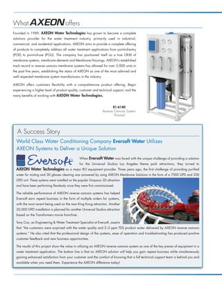 What                                 offers
Founded in 1989, AXEON Water Technologies has grown to become a complete
solutions provider for the water treatment industry, primarily used in industrial,
commercial, and residential applications. AXEON aims to provide a complete offering
of products to completely address all water treatment applications from point-of-entry
(POE) to point-of-use (POU). The company has positioned itself as a true OEM of
membrane systems, membrane elements and Membrane Housings. AXEON’s established
track record in reverse osmosis membrane systems has allowed for over 5,000 units in
the past five years, establishing the status of AXEON as one of the most admired and
well respected membrane system manufacturers in the industry.

AXEON offers customers flexibility with a comprehensive product offering. Begin
experiencing a higher level of product quality, customer and technical support, and the
many benefits of working with AXEON Water Technologies.


                                                                        R1-6140
                                                                 Reverse Osmosis System
                                                                         Pictured




   A Success Story
  World Class Water Conditioning Company Eversoft Water Utilizes
  AXEON Systems to Deliver a Unique Solution
                                                When Eversoft     Water was faced with the unique challenge of providing a solution
                                                for the Universal Studios Los Angeles theme park attractions, they turned to
  AXEON Water Technologies as a major RO equipment provider. Three years ago, the first challenge of providing purified
  water for misting and 3D glasses cleaning was answered by using AXEON Membrane Solutions in the form of a 7000 GPD and 200
  GPD unit. These systems were installed on the popular Simpsons 3D attraction
  and have been performing flawlessly since they were first commissioned.

  The reliable performance of AXEON reverse osmosis systems has helped
  Eversoft earn repeat business in the form of multiple orders for systems,
  with the most recent being used on the new King Kong attraction. Another
  20,000 GPD installation is planned for another Universal Studios attraction
  based on the Transformers movie franchise.

  Tony Cox, an Engineering  Water Treatment Specialist at Eversoft, asserts
  that “the customers were surprised with the water quality and 2–3 ppm TDS product water delivered by AXEON reverse osmosis
  systems.” He also cited that the professional design of the systems, ease of operation and troubleshooting has produced positive
  customer feedback and new business opportunities.

  The results of this project show the value in utilizing an AXEON reverse osmosis system as one of the key pieces of equipment in a
  water treatment application. The bottom line is that an AXEON solution will help you gain repeat business while simultaneously
  gaining enhanced satisfaction from your customer and the comfort of knowing that a full technical support team is behind you and
  available when you need them. Experience the AXEON difference today!
 