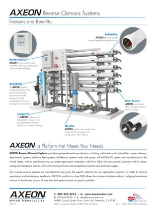 Reverse Osmosis Systems
Features and Benefits:

                                                                                                             Reliability
                                                                                                      AXEON pressure vessels
                                                                                            ensure dependable performance.




Performance
AXEON instrumentation and
controllers offer ease of operation
and increased reliability.




Reliability
All AXEON systems
include pre-filtration that
ensures long lasting
performance while
reducing harmful
contaminants that may                                                                                                                One Source
damage the membranes.                                                                                                                AXEON membranes
                                                                                                                                     offer consistent rejection
                                                                                                                                     rates and flows.

           Longevity
           All AXEON systems use a
           lightweight, compact, and
           pre-engineered aluminum
           frame for corrosion resistance.                 Quality
                                                           AXEON systems only use the most
                                                           trusted brands of pumps and
                                                           components in the industry.




                               : a Platform that Meets Your Needs
AXEON Reverse Osmosis Systems provide engineered membrane solutions, including multi-media and carbon filters, water softeners,
deionization systems, chemical feed systems, disinfection systems, tanks and pumps. All AXEON RO systems are manufactured in the
United States, and to specification by our expert application engineers. AXEON’s OEM services provide customers with a robust,
configured membrane solution with swift turnaround times and exceptional customer and technical support.

Our reverse osmosis systems are manufactured and given the specific attention by our application engineers in order to achieve
operational and maintenance excellence. AXEON’s position as a true OEM allows the customer to obtain a robust, configured membrane
solution in the shortest amount of time with the highest amount of support available.




                                             P: 800-320-4074 • W: www.axeonwater.com
                                             F: 800-609-0829 • E: sales@axeonwater.com
                                             40980 County Center Drive, Suite 100, Temecula, CA 92591
MKTF-155                                     AXEON is a registered trademark of AXEON Water Technologies.                 02/12   ©2012 AXEON Water Technologies
 