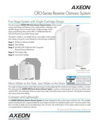 CRO-Series Reverse Osmosis System
Five Stage System with Single Cartridge Design
The ultra-compact AXEON CRO-Series Reverse Osmosis System utilizes reverse
osmosis technology and features a four stage prefilter, membrane, and
postfilter design which is housed inside a single cartridge. A fifth
stage post-polishing inline carbon filter is installed between the
tank and faucet for even better tasting water.
The system includes a non-metallic faucet, a two gallon white storage
tank, tubing, and quick connect fittings for a fast and easy installation.
Stage 1 20 Micron Sediment Prefilter
Stage 2 GAC Prefilter
Stage 3 50 GPD (189.3 LPD) Thin Film Composite
        Reverse Osmosis Membrane
Stage 4 Post Carbon Filter
Stage 5 In-line GAC Postfilter




                                                                                                               CRO-50
                                                                                                       Reverse Osmosis System
                                                                                                       *Actual product may vary


                                                                                                       Tested and certified by NSF
                                                                                                       International, Standard 58, for
                                                                                                       the reduction of Total Dissolved
                                                                                                       Solids (TDS), Lead, Fluoride,

More Water to the Tank, Less Water to the Drain                                                        Arsenic V, and Cysts.


This single cartridge designed system takes advantage of cutting edge high flow membrane technology. In addition, a unique
flow path gives the AXEON CRO-Series Reverse Osmosis System a superior waste-to-product ratio and can reduce water
waste by 50%. The combination of the two means more water to the tank and less water to the drain. The high flow membrane
also ensures faster tank refilling.

Compact and Lightweight
The AXEON CRO-Series Reverse Osmosis System has been designed to take up less space under the sink. The complete
system including the tank is approximately the same height and width of a standard system’s tank. The entire system is less
than 14 inches in depth and can be lifted easily with one hand. The small footprint of this system makes it easier to install
in cramped kitchen or bathroom cabinets.
                                                                             Engineered Membrane Solutions
 