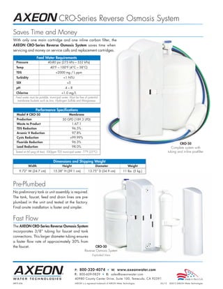 CRO-Series Reverse Osmosis System
Saves Time and Money
With only one main cartridge and one inline carbon filter, the
AXEON CRO-Series Reverse Osmosis System saves time when
servicing and money on service calls and replacement cartridges.

                   Feed Water Requirements
  Pressure                   40-80 psi (275 kPa – 552 kPa)
  Temp                         40°F – 100°F (4°C – 38°C)
  TDS                               2000 mg / L ppm
  Turbidity                               1 NTU
  SDI                                        5
  pH                                        4–8
  Chlorine                               1.0 mg/L
  Feed water must be potable, municipal water. Must be free of potential
   membrane foulants such as Iron, Hydrogen Sulfide and Manganese.


                  Performance Specifications
   Model # CRO-50                              Membrane
   Production                            50 GPD (189.3 LPD)
   Waste to Product                           1.67:1
   TDS Reduction                              96.5%
   Arsenic V Reduction                        97.8%
   Cysts Reduction                           99.99%
   Fluoride Reduction                         96.3%
                                                                                                                                      CRO-50
   Lead Reduction                             98.0%                                                                            Complete system with
  Tested at 60 psig (4 bar), 500ppm TDS municipal water, 77°F (25°C).                                                        tubing and in-line postfilter


                                  Dimensions and Shipping Weight
             Width                       Height                         Diameter                        Weight
     9.72” W (24.7 cm)            15.38” H (39.1 cm)             13.75” D (34.9 cm)                11 lbs. (5 kg.)



Pre-Plumbed
No preliminary tank or unit assembly is required.
The tank, faucet, feed and drain lines are pre-
plumbed in the unit and tested at the factory.
Final onsite installation is faster and simpler.


Fast Flow
The AXEON CRO-Series Reverse Osmosis System
incorporates 3/8” tubing for faucet and tank
connections. This larger diameter tubing ensures
a faster flow rate of approximately 30% from
the faucet.                                                          CRO-50
                                                             Reverse Osmosis System
                                                                     Exploded View




                                                    P: 800-320-4074 • W: www.axeonwater.com
                                                    F: 800-609-0829 • E: sales@axeonwater.com
                                                    40980 County Center Drive, Suite 100, Temecula, CA 92591
MKTF-204                                            AXEON is a registered trademark of AXEON Water Technologies.     03/12    ©2012 AXEON Water Technologies
 