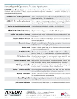 Pre-configured Options to Fit Most Applications
FLEXEON Reverse Osmosis Systems come standard with a wide range of features. There are numerous options and upgrades
available to fit the requirements of a diverse range of water treatment applications. Listed below is a selection of descriptions for our
most popular options and upgrades.

    AXEON HF4 Extra Low Energy Membranes                    100 psi nominal operating pressure for increased system efficiency and energy
                                                            savings while offering a 98.5% salt rejection.

     AXEON HF5 Ultra Low Energy Membranes                   The first proprietary ultra low energy membrane in the industry, the HF5 offers
                                                            superior energy savings with an ultra low operating pressure of 80 psi.


           AXEON NF3 Nanofiltration Membranes               70 psi nominal operating pressure with a 40 – 50% salt rejection.


           AXEON NF4 Nanofiltration Membranes               70 psi nominal operating pressure with a 80 – 90% salt rejection.


              Stainless Steel Membrane Housings             304 Stainless Steel design that withstands various climate conditions and
                                                            industrial use.

                  Fiberglass Membrane Housings              FRP construction which demonstrates higher resistance to varying feed water
                                                            conditions and chemicals.

                              Concentrate Recycle           Allows for increased RO system efficiency by recycling back waste water into
                                                            the feed stream and increasing the system recovery.

                                   Blending Valve           Allows for a mixture of feed water into the final reverse osmosis product water
                                                            to achieve a fine-tuned product TDS.

                              Dual TDS Controller           Allows for simultaneous monitoring of both the feed TDS and product TDS levels,
                                                            helping to monitor the RO system salt rejection and membrane performance.

                         TDS/Conductivity Meter             Allows for the monitoring of the reverse osmosis product water TDS and
                                                            conductivity levels; useful in evaluating overall system performance.

                    Stainless Steel Booster Pump            Offers a longer product lifespan and increased resistance to high TDS feed
                                                            water and corrosive materials, such as dosing chemicals and antiscalants.

                       S150 Computer Controller             Allows for pre-treat lockout functionality, tank level input, TDS monitoring, feed
                                                            flush, and features a convenient LCD display and alarm function.

                  Minitrol IF Computer Controller           Allows for pre-treat lockout functionality, tank level input, and features a
                                                            convenient LED status display indicator for increased ease of use.

                          Permeate Sample Ports             Allows for evaluation of individual membrane performance in an RO system and
                                                            aids in system troubleshooting and maintenance.

                           Chemical Pump Outlet             Provides an integrated power source with the RO system for connection of a
                                                            chemical feed pump.

                      High Pressure Tank Switch             Automatically turns off the RO system at a pre-determined storage tank pressure.




                                            P: 800-320-4074 • W: www.axeonwater.com
                                            F: 800-609-0829 • E: sales@axeonwater.com
                                            40980 County Center Drive, Suite 100, Temecula, CA 92591
MKTF-117                                    FLEXEON is a registered trademark of AXEON Water Technologies.     02/12   ©2012 AXEON Water Technologies
 