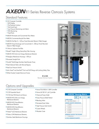 R1-Series Reverse Osmosis Systems
Standard Features
I   C22 Computer Controller
    N LED Display

    N Pre-Treatment Lockout

    N Tank Level Input

    N Low Pressure Monitoring and Alarm

    N TDS Monitoring

    N Feed Flush


I   AXEON Permeate and Concentrate Flow Meters
I   AXEON Concentrate Recycle Flow Meter
I   AXEON Pre-Filter 0 – 100 psi Panel Mounted Glycerin Filled Gauges
I   AXEON Pump Discharge and Concentrate 0 – 300 psi Panel Mounted
    Glycerin Filled Gauges
I   5 Micron Sediment Pre-Filter
I   Pentek® Single O-Ring Heavy-Duty Filter Housing
I   AXEON HF4 Extra Low Energy Membrane Elements
I   Fiberglass Membrane Housings – 300 psi
I   Permeate Sample Ports
I   Goulds® Multi-Stage Stainless Steel Booster Pump
I   Feed Solenoid Valve with Manual Bypass
I   Feed Low Pressure Switch
I   John Guest® and Sea-Tech® Push and Pull Fittings with Locking Safety Clips
I   White Powder Coated Aluminum Frame

                                                                    R1-6140
                                                             Reverse Osmosis System




Options and Upgrades
I   S150 Computer Controller                           I   Hanna® BL 982411 ORP Controller
I   S150 Expander Board                                I   Hanna BL 981411 pH Controller
I   S150 Dual TDS Board and Sensor                     I   Chemical Pump Outlet                   AXEON® Naming Matrix
I   AXEON HF5 Ultra Low Energy                         I   Pump Pressure Relief Valve†                         R1         6   1   40
    Membrane Elements                                                                        R-SERIES MODEL
                                                       I   Blending Valve                    R1 Tap Water Model
I   AXEON NF3 Nanofiltration                                                                 HOUSING QUANTITY DESIGNATION
                                                       I   Permeate Divert Valve
    Membrane Elements                                                                        1   1 Vessel
                                                       I   High Pressure Tank Switch         2   2 Vessel
I   AXEON NF4 Nanofiltration                                                                 3   3 Vessel
    Membrane Elements
                                                       I   Caster Wheels                     4   4 Vessel
                                                                                             5   5 Vessel
I          ®
    Filmtec LCLE Membrane Elements
                                                       I   Wooden Crate
                                                                                             6   6 Vessel
I   Filmtec LCHR Membrane Elements                                                           MEMBRANE QUANTITY PER HOUSING
                                                                                             1   1 Membrane
I   Stainless Steel Membrane Housings
                                                                                             4.0 INCH MEMBRANE DIAMETER
 