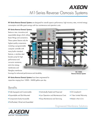 M1-Series Reverse Osmosis Systems

M1-Series Reverse Osmosis Systems are designed for overall superior performance, high recovery rates, minimal energy
consumption and offer great savings with low maintenance and operation costs.

M1-Series Reverse Osmosis Systems
feature a new, innovative and
expandable design which utilizes
fewer fittings and connections.
These systems feature only the
highest quality components,
including a programmable
computer controller with
many built-in standard
features, a stainless steel
booster pump for high
performance and
corrosion resistance,
extra low energy
membranes and
fiberglass membrane
                                                                                                    M1-12240
housings for enhanced performance and durability.                                             Reverse Osmosis System

M1-Series Reverse Osmosis Systems have been engineered for
capacities ranging from 12000 – 36000 gallons per day.




Benefits
I   Fully Equipped and Customizable          I   Individually Tested and Preserved        I   CE Compliant†

I   Expandable and Skid Mounted              I   Low Operation and Maintenance Costs      I   1-Year Limited Warranty

I   Components Easily Accessible             I   Easy Maintenance and Servicing           I   Made in the U.S.A.

I   Pre-Plumbed, Wired and Assembled

                                                                        Engineered Membrane Solutions
 