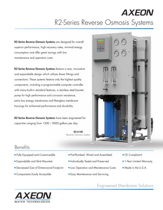 AXEON_MKTF–109_R2_PB_Page 1 3/5/12 4:32 PM




                                               R2-Series Reverse Osmosis Systems

           R2-Series Reverse Osmosis Systems are designed for overall

           superior performance, high recovery rates, minimal energy

           consumption and offer great savings with low

           maintenance and operation costs.



           R2-Series Reverse Osmosis Systems feature a new, innovative

           and expandable design which utilizes fewer fittings and

           connections. These systems feature only the highest quality

           components, including a programmable computer controller

           with many built-in standard features, a stainless steel booster

           pump for high performance and corrosion resistance,

           extra low energy membranes and fiberglass membrane

           housings for enhanced performance and durability.



           R2-Series Reverse Osmosis Systems have been engineered for

           capacities ranging from 1500 – 9000 gallons per day.


                                                                R2-6140
                                                         Reverse Osmosis System




           Benefits
           ■   Fully Equipped and Customizable             ■   Pre-Plumbed, Wired and Assembled      ■   CE Compliant†

           ■   Expandable and Skid Mounted                 ■   Individually Tested and Preserved     ■   1-Year Limited Warranty

           ■   Decreased Size of Dimensional Footprint     ■   Low Operation and Maintenance Costs   ■   Made in the U.S.A.

           ■   Components Easily Accessible                ■   Easy Maintenance and Servicing



                                                                                      Engineered Membrane Solutions
 
