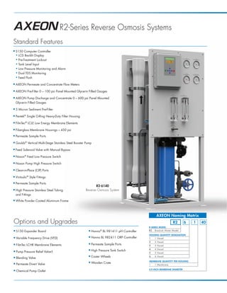 AXEON_MKTF–109_R2_PB_ Page 2              3/16/12 4:07 PM




                                             R2-Series Reverse Osmosis Systems
      Standard Features
      ■    S150 Computer Controller
           ◆ LCD Backlit Display

           ◆ Pre-Treatment Lockout

           ◆ Tank Level Input

           ◆ Low Pressure Monitoring and Alarm

           ◆ Dual TDS Monitoring

           ◆ Feed Flush


      ■    AXEON Permeate and Concentrate Flow Meters
      ■    AXEON Pre-Filter 0 – 100 psi Panel Mounted Glycerin Filled Gauges
      ■    AXEON Pump Discharge and Concentrate 0 – 600 psi Panel Mounted
           Glycerin Filled Gauges
      ■    5 Micron Sediment Pre-Filter
      ■    Pentek® Single O-Ring Heavy-Duty Filter Housing
      ■    FilmTec® LCLE Low Energy Membrane Elements
      ■    Fiberglass Membrane Housings – 450 psi
      ■    Permeate Sample Ports
      ■    Goulds® Vertical Multi-Stage Stainless Steel Booster Pump
      ■    Feed Solenoid Valve with Manual Bypass
      ■    Nason® Feed Low Pressure Switch
      ■    Nason Pump High Pressure Switch
      ■    Clean-in-Place (CIP) Ports
      ■    Victaulic® Style Fittings
      ■    Permeate Sample Ports
                                                                      R2-6140
      ■    High Pressure Stainless Steel Tubing                Reverse Osmosis System
           and Fittings
      ■    White Powder Coated Aluminum Frame



                                                                                                            AXEON Naming Matrix
       Options and Upgrades                                                                                              R2         6   1   40
                                                                                                       R-SERIES MODEL
       ■   S150 Expander Board                                    ■   Hanna® BL 981411 pH Controller   R2 Brackish Water Model

                                                                                                       HOUSING QUANTITY DESIGNATION
       ■   Variable Frequency Drive (VFD)                         ■   Hanna BL 982411 ORP Controller   1   1 Vessel
                                                                                                       2   2 Vessel
       ■   FilmTec LCHR Membrane Elements                         ■   Permeate Sample Ports            3   3 Vessel
                                                                                                       4   4 Vessel
       ■   Pump Pressure Relief Valve†
                                                                  ■   High Pressure Tank Switch
                                                                                                       5   5 Vessel

       ■   Blending Valve
                                                                  ■   Caster Wheels                    6   6 Vessel

                                                                                                       MEMBRANE QUANTITY PER HOUSING
       ■   Permeate Divert Valve
                                                                  ■   Wooden Crate
                                                                                                       1   1 Membrane

                                                                                                       4.0 INCH MEMBRANE DIAMETER
       ■   Chemical Pump Outlet
 
