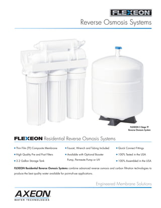 Reverse Osmosis Systems




                                                                                                     FLEXEON 5 Stage TF
                                                                                                   Reverse Osmosis System



                             Residential Reverse Osmosis Systems
I   Thin Film (TF) Composite Membrane         I   Faucet, Wrench and Tubing Included   I   Quick Connect Fittings

I   High Quality Pre and Post Filters         I   Available with Optional Booster      I   100% Tested in the USA

I   3.2 Gallon Storage Tank                       Pump, Permeate Pump or UV            I   100% Assembled in the USA

FLEXEON Residential Reverse Osmosis Systems combine advanced reverse osmosis and carbon filtration technologies to

produce the best quality water available for point-of-use applications.



                                                                          Engineered Membrane Solutions
 