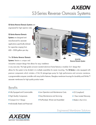 S3-Series Reverse Osmosis Systems

S3-Series Reverse Osmosis Systems are

engineered for high rejection rates.



S3-Series Reverse Osmosis

Systems are designed and

manufactured for seawater

applications specifically tailored

for capacities ranging from

600 – 2200 gallons per day.



The S3-Series Reverse Osmosis
                                                                                                 S3-4125
Systems feature a unique and                                                              Reverse Osmosis System
innovative compact design that allows for easy installation

in any size area. The high grade corrosion resistant aluminum frame features a modular 2-in1 design that

allows for the system to be divided in to multiple assemblies for easier mounting. The S3-Series is also equipped with

premium components which include a 316L SS plunger-type pump for high performance and corrosion resistance,

a programmable computer controller with many built-in features, fiberglass membrane housings for durability and FilmTec™

seawater membranes for high quality product water.




Benefits
I   Fully Equipped and Customizable        I   Low Operation and Maintenance Costs           I   CE Compliant†

I   High Quality Components                I   Easy Maintenance and Servicing                I   1-Year Limited Warranty

I   Compact 2-in-1 Design                  I   Pre-Plumbed, Wired and Assembled              I   Made in the U.S.A.

I   Individually Tested and Preserved



                                                                       Engineered Membrane Solutions
 