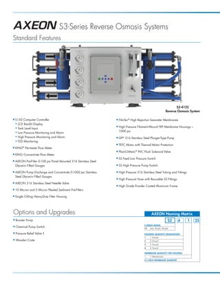 S3-Series Reverse Osmosis Systems
Standard Features




                                                                                                                   S3-4125
                                                                                                            Reverse Osmosis System

I   S150 Computer Controller                                       I   FilmTec® High Rejection Seawater Membranes
    N LCD Backlit Display

    N Tank Level Input
                                                                   I   High Pressure Filament-Wound FRP Membrane Housings –
    N Low Pressure Monitoring and Alarm                                1000 psi
    N High Pressure Monitoring and Alarm
                                                                   I   GP® 316 Stainless Steel Plunger-Type Pump
    N TDS Monitoring
                                                                   I   TEFC Motor with Thermal Motor Protection
I   KING® Permeate Flow Meter
                                                                   I   Plast-O-Matic® PVC Flush Solenoid Valve
I   KING Concentrate Flow Meter
                                                                   I   SS Feed Low Pressure Switch
I   AXEON Pre-Filter 0-100 psi Panel Mounted 316 Stainless Steel
    Glycerin Filled Gauges                                         I   SS High Pressure Pump Switch

I   AXEON Pump Discharge and Concentrate 0-1000 psi Stainless      I   High Pressure 316 Stainless Steel Tubing and Fittings
    Steel Glycerin Filled Gauges
                                                                   I   High Pressure Hose with Re-usable SS Fittings
I   AXEON 316 Stainless Steel Needle Valve
                                                                   I   High Grade Powder Coated Aluminum Frame
I   10 Micron and 5 Micron Pleated Sediment Pre-Filters
I   Single O-Ring Heavy-Duty Filter Housing




Options and Upgrades                                                                            AXEON Naming Matrix
I   Booster Pump                                                                                             S3         4      1   25
                                                                                          S-SERIES MODEL
I   Chemical Pump Switch                                                                  S3 Sea Water Model

I   Pressure Relief Valve †                                                                HOUSING QUANTITY DESIGNATION
                                                                                           1   1 Vessel
I   Wooden Crate                                                                           2   2 Vessel
                                                                                           3   3 Vessel
                                                                                           4   4 Vessel

                                                                                           MEMBRANE QUANTITY PER HOUSING
                                                                                           1   1 Membrane
                                                                                           2.5 INCH MEMBRANE DIAMETER
 