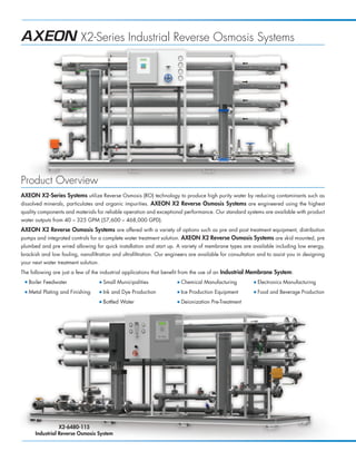 X2-Series Industrial Reverse Osmosis Systems




Product Overview
AXEON X2-Series Systems utilize Reverse Osmosis (RO) technology to produce high purity water by reducing contaminants such as
dissolved minerals, particulates and organic impurities. AXEON X2 Reverse Osmosis Systems are engineered using the highest
quality components and materials for reliable operation and exceptional performance. Our standard systems are available with product
water outputs from 40 – 325 GPM (57,600 – 468,000 GPD).
AXEON X2 Reverse Osmosis Systems are offered with a variety of options such as pre and post treatment equipment, distribution
pumps and integrated controls for a complete water treatment solution. AXEON X2 Reverse Osmosis Systems are skid mounted, pre
plumbed and pre wired allowing for quick installation and start up. A variety of membrane types are available including low energy,
brackish and low fouling, nanofiltration and ultrafiltration. Our engineers are available for consultation and to assist you in designing
your next water treatment solution.
The following are just a few of the industrial applications that benefit from the use of an Industrial Membrane System:
 I   Boiler Feedwater                 I   Small Municipalities        I   Chemical Manufacturing         I   Electronics Manufacturing
 I   Metal Plating and Finishing      I   Ink and Dye Production      I   Ice Production Equipment       I   Food and Beverage Production
                                      I   Bottled Water               I   Deionization Pre-Treatment




                  X2-6480-115
       Industrial Reverse Osmosis System
 