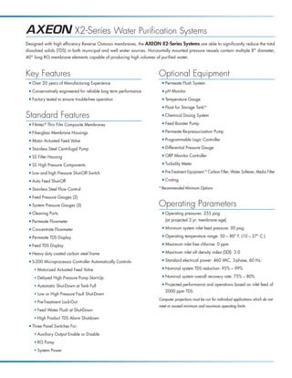 X2-Series Water Purification Systems
Designed with high efficiency Reverse Osmosis membranes, the AXEON X2-Series Systems are able to significantly reduce the total
dissolved solids (TDS) in both municipal and well water sources. Horizontally mounted pressure vessels contain multiple 8 diameter,
40 long RO membrane elements capable of producing high volumes of purified water.



Key Features                                                          Optional Equipment
 I   Over 20 years of Manufacturing Experience                          I   Permeate Flush System
 I   Conservatively engineered for reliable long term performance       I   pH Monitor
 I   Factory tested to ensure trouble-free operation                    I   Temperature Gauge
                                                                        I   Float for Storage Tank*

Standard Features                                                       I   Chemical Dosing System
 I   Filmtec® Thin Film Composite Membranes                             I   Feed Booster Pump
 I   Fiberglass Membrane Housings                                       I   Permeate Re-pressurization Pump
 I   Motor Actuated Feed Valve                                          I   Programmable Logic Controller
 I   Stainless Steel Centrifugal Pump                                   I   Differential Pressure Gauge
 I   SS Filter Housing                                                  I   ORP Monitor Controller
 I   SS High Pressure Components                                        I   Turbidity Meter
 I   Low and high Pressure Shut-Off Switch                              I   Pre-Treatment Equipment:* Carbon Filter, Water Softener, Media Filter
 I   Auto Feed Shut-Off                                                 I   Crating
 I   Stainless Steel Flow Control                                     * Recommended Minimum Options

 I   Feed Pressure Gauges (2)
 I   System Pressure Gauges (3)                                       Operating Parameters
 I   Cleaning Ports                                                     I   Operating pressures: 255 psig
 I   Permeate Flowmeter                                                     (at projected 3 yr. membrane age)

 I   Concentrate Flowmeter                                              I   Minimum system inlet feed pressure: 30 psig

 I   Permeate TDS Display                                               I   Operating temperature range: 50 – 80° F. (10 – 27° C.)

 I   Feed TDS Display                                                   I   Maximum inlet free chlorine: 0 ppm

 I   Heavy duty coated carbon steel frame                               I   Maximum inlet silt density index (SDI): 3.0

 I   S-200 Microprocessor Controller Automatically Controls:            I   Standard electrical power: 460 VAC, 3-phase, 60 Hz.
      I
          Motorized Actuated Feed Valve                                 I   Nominal system TDS reduction: 95% – 99%
      I
          Delayed High Pressure Pump Start-Up                           I   Nominal system overall recovery rate: 75% – 80%
      I
          Automatic Shut-Down at Tank Full                              I   Projected performance and operations based on inlet feed of
                                                                            2000 ppm TDS.
      I
          Low or High Pressure Fault Shut-Down
                                                                      Computer projections must be run for individual applications which do not
      I
          Pre-Treatment Lock-Out
                                                                      meet or exceed minimum and maximum operating limits.
      I
          Feed Water Flush at Shut-Down
      I
          High Product TDS Alarm Shutdown
 I   Three Panel Switches For:
      I
          Auxiliary Output Enable or Disable
      I
          RO Pump
      I
          System Power
 