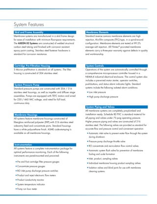 System Features
Skid and Frame Assembly                                            Membrane Elements
Membrane systems are manufactured in a skid frame design           Standard reverse osmosis membrane elements are high
for ease of installation with minimum floorspace requirements.     rejection, thin-film composite (TFC) type, in a spiral-wound
The AXEON X2 Systems are constructed of welded structural          configuration. Membrane elements are tested at 99.5%
carbon steel tubing and finished with corrosion resistant          average salt rejection. All Filmtec® pro-rated membrane
epoxy paint coating. Stainless steel fastener hardware is          elements carry a three-year warranty against defects in quality
standard for corrosion resistance.                                 and workmanship.




Cartridge Pre-Filtration Housing                                   System Controls
5 Micron prefiltration is standard on all systems. The filter      Operations of the system are automatically controlled through
housing is constructed of 304 stainless steel.                     a comprehensive microprocessor controller housed in a
                                                                   NEMA-4 industrial electrical enclosure. The control system also
                                                                   includes a pre-wired motor starter, operator switches,
System Pressure Pump                                               push-buttons, and status alarm indicator lights. Standard

Standard pressure pumps are constructed with 304 / 316             systems include the following isolated alarm conditions:

stainless steel housings, as well as impeller and diffuser stage    I   Low inlet pressure
assemblies. Pumps are equipped with TEFC motors and wired           I   High pump discharge pressure
for 230 / 460 VAC voltage, and rated for full load,
continuous duty.
                                                                   System Piping and Valves
                                                                   All membrane systems are completely pre-plumbed and
Membrane Housings                                                  installation ready. Schedule 80 PVC is standard material for
All systems feature membrane housings constructed of               all piping and valves under 75 psig operating pressure.
fiberglass reinforced polyester (FRP) with 316 stainless steel     Higher pressure piping and valves are constructed of 316
side-entry feed and concentrate ports. Standard housings           stainless steel. The following valves are provided as standard for
have a white polyurethane finish. ASME code-stamping is            accurate flow and pressure control and convenient operation:
available on all membrane housings.                                 I   Automatic inlet valve to prevent water flow through the system
                                                                        during shutdown
                                                                    I   Pressure pump discharge throttle valve
Instrumentation                                                     I   RO concentrate and recirculation flow control valves
All systems feature a complete instrumentation package for
                                                                    I   Automatic system flush valve for prevention of membrane
optimal performance monitoring. Each of the following
                                                                        fouling and scale formation
instruments are panel-mounted and pre-wired:
                                                                    I   Inlet, product, sampling valves
 I   Pre and Post cartridge filter pressure gauges                  I   Individual membrane housing product sampling valves
 I   Concentrate pressure gauges                                    I   Isolation valves and blind ports for use with membrane
 I   RO inlet pump discharge pressure switches                          cleaning systems
 I   Product and reject electronic flow meters
 I   Product conductivity monitor
 I   System temperature indicator
 I   Pump run hour meter
 