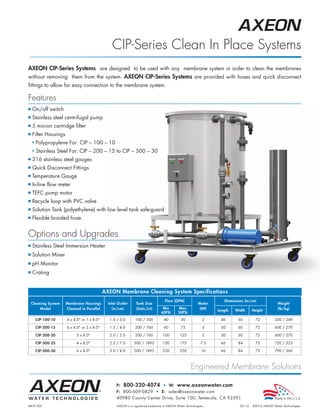 AXEON_MKTF-200_CIP_PB_Page 1




                                                           CIP-Series Clean In Place Systems
          AXEON CIP-Series Systems are designed to be used with any membrane system in order to clean the membranes
          without removing them from the system. AXEON CIP-Series Systems are provided with hoses and quick disconnect
          fittings to allow for easy connection to the membrane system.

          Features
          I   On/off switch
          I   Stainless steel centrifugal pump
          I   5 micron cartridge filter
          I   Filter Housings
              N   Polypropylene For: CIP – 100 – 10
              N   Stainless Steel For: CIP – 200 – 15 to CIP – 500 – 30
          I   316 stainless steel gauges
          I   Quick Disconnect Fittings
          I   Temperature Gauge
          I   In-line flow meter
          I   TEFC pump motor
          I   Recycle loop with PVC valve
          I   Solution Tank (polyethylene) with low level tank safe-guard
          I   Flexible braided hose.


          Options and Upgrades
          I   Stainless Steel Immersion Heater
          I   Solution Mixer
          I   pH Monitor
          I   Crating


                                                       AXEON Membrane Cleaning System Specifications
                                                                                               Flow (GPM)                        Dimensions (in/cm)
              Cleaning System   Membrane Housings        Inlet Outlet      Tank Size                                  Motor                                     Weight
                   Model        Cleaned in Parallel        (in/cm)         (Gals/Lit)        Min        Max           (HP)                                      (lb/kg)
                                                                                                                              Length   Width     Height
                                                                                            60PSI       50PSI
                  CIP-100-10    4 x 4.0 or 1 x 8.0      1.0 / 3.0       100 / 500           40          50            2      40       60        72          550 / 249

                  CIP-200-15    6 x 4.0 or 2 x 8.0      1.5 / 4.0       200 / 760           60          75            5      50       60        72          600 / 270

                  CIP-200-20         3 x 8.0             2.0 / 5.0       200 / 760          100         125            5      50       60        72          600 / 270

                  CIP-500-25         4 x 8.0             2.5 / 7.0      500 / 1895          150         175           7.5     66       84        72          720 / 325

                  CIP-500-30         6 x 8.0             3.0 / 8.0      500 / 1895          220         250            10     66       84        72          790 / 360



                                                                                                                 Engineered Membrane Solutions

                                                              P: 800-320-4074 • W: www.axeonwater.com
                                                              F: 800-609-0829 • E: sales@axeonwater.com
                                                              40980 County Center Drive, Suite 100, Temecula, CA 92591
          MKTF-200                                            AXEON is a registered trademark of AXEON Water Technologies.               02/12   ©2012 AXEON Water Technologies
 