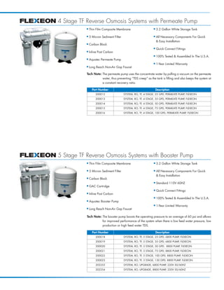 4 Stage TF Reverse Osmosis Systems with Permeate Pump
           I   Thin Film Composite Membrane                     I   3.2 Gallon White Storage Tank

           I   5 Micron Sediment Filter                         I   All Necessary Components For Quick
                                                                    & Easy Installation
           I   Carbon Block
                                                                I   Quick Connect Fittings
           I   Inline Post Carbon
                                                                I   100% Tested & Assembled In The U.S.A.
           I   Aquatec Permeate Pump
                                                                I   1-Year Limited Warranty
           I   Long Reach Non-Air Gap Faucet

           Tech Note: The permeate pump uses the concentrate water by pulling a vacuum on the permeate
                      water, thus preventing “TDS creep” as the tank is filling and also keeps the system at
                      a constant recovery ratio.

                 Part Number                                        Description
                   200012                 SYSTEM, RO, TF, 4 STAGE, 25 GPD, PERMEATE PUMP, FLEXEON
                   200013                 SYSTEM, RO, TF, 4 STAGE, 35 GPD, PERMEATE PUMP, FLEXEON
                   200014                 SYSTEM, RO, TF, 4 STAGE, 50 GPD, PERMEATE PUMP, FLEXEON
                   200015                 SYSTEM, RO, TF, 4 STAGE, 75 GPD, PERMEATE PUMP, FLEXEON
                   200016                 SYSTEM, RO, TF, 4 STAGE, 100 GPD, PERMEATE PUMP, FLEXEON




5 Stage TF Reverse Osmosis Systems with Booster Pump
           I   Thin Film Composite Membrane                     I   3.2 Gallon White Storage Tank

           I   5 Micron Sediment Filter                         I   All Necessary Components For Quick
                                                                    & Easy Installation
           I   Carbon Block
                                                                I   Standard 110V 60HZ
           I   GAC Cartridge
                                                                I   Quick Connect Fittings
           I   Inline Post Carbon
                                                                I   100% Tested & Assembled In The U.S.A.
           I   Aquatec Booster Pump
                                                                I   1-Year Limited Warranty
           I   Long Reach Non-Air Gap Faucet

           Tech Note: The booster pump boosts the operating pressure to an average of 60 psi and allows
                      for improved performance of the system when there is low feed water pressure, low
                      production or high feed water TDS.

                 Part Number                                        Description
                   200018                 SYSTEM, RO, TF, 5 STAGE, 25 GPD, 6800 PUMP, FLEXEON
                   200019                 SYSTEM, RO, TF, 5 STAGE, 35 GPD, 6800 PUMP, FLEXEON
                   200020                 SYSTEM, RO, TF, 5 STAGE, 50 GPD, 8800 PUMP, FLEXEON
                   200021                 SYSTEM, RO, TF, 5 STAGE, 75 GPD, 8800 PUMP, FLEXEON
                   200022                 SYSTEM, RO, TF, 5 STAGE, 100 GPD, 8800 PUMP, FLEXEON
                   200023                 SYSTEM, RO, TF, 5 STAGE, 150 GPD, 8800 PUMP, FLEXEON
                   202253                 SYSTEM, RO, UPGRADE, 6800 PUMP, 220V 50/60HZ
                   202254                 SYSTEM, RO, UPGRADE, 8800 PUMP, 220V 50/60HZ
 