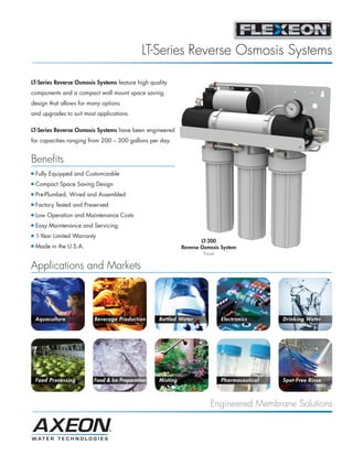 LT-Series Reverse Osmosis Systems

LT-Series Reverse Osmosis Systems feature high quality
components and a compact wall mount space saving
design that allows for many options
and upgrades to suit most applications.

LT-Series Reverse Osmosis Systems have been engineered
for capacities ranging from 200 – 300 gallons per day.


Benefits
I   Fully Equipped and Customizable
I   Compact Space Saving Design
I   Pre-Plumbed, Wired and Assembled
I   Factory Tested and Preserved
I   Low Operation and Maintenance Costs
I   Easy Maintenance and Servicing
I   1-Year Limited Warranty
                                                                     LT-200
I   Made in the U.S.A.                                       Reverse Osmosis System
                                                                      Front

Applications and Markets




    Aquaculture           Beverage Production      Bottled Water            Electronics      Drinking Water




    Food Processing       Food & Ice Preparation   Misting                  Pharmaceutical   Spot-Free Rinse



                                                                        Engineered Membrane Solutions
 