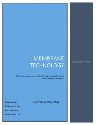 MEMBRANE
TECHNOLOGY
Membrane processes are one of the fastest growing and fascinating
fields in separation technology.
In Separation Process
Prepared by:
Muhammed Faiq
Chra Mahmood
Muhammed Latif
Supervised by: Khadija Mirza
 
