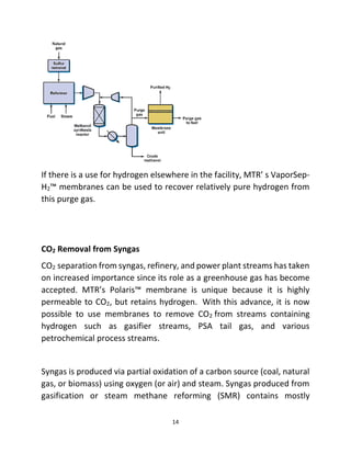 14
If there is a use for hydrogen elsewhere in the facility, MTR’ s VaporSep-
H2™ membranes can be used to recover relatively pure hydrogen from
this purge gas.
CO2 Removal from Syngas
CO2 separation from syngas, refinery, and power plant streams has taken
on increased importance since its role as a greenhouse gas has become
accepted. MTR’s Polaris™ membrane is unique because it is highly
permeable to CO2, but retains hydrogen. With this advance, it is now
possible to use membranes to remove CO2 from streams containing
hydrogen such as gasifier streams, PSA tail gas, and various
petrochemical process streams.
Syngas is produced via partial oxidation of a carbon source (coal, natural
gas, or biomass) using oxygen (or air) and steam. Syngas produced from
gasification or steam methane reforming (SMR) contains mostly
 