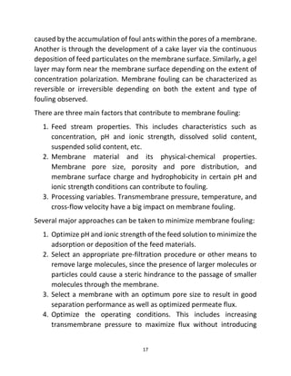 17
caused by the accumulation of foul ants within the pores of a membrane.
Another is through the development of a cake layer via the continuous
deposition of feed particulates on the membrane surface. Similarly, a gel
layer may form near the membrane surface depending on the extent of
concentration polarization. Membrane fouling can be characterized as
reversible or irreversible depending on both the extent and type of
fouling observed.
There are three main factors that contribute to membrane fouling:
1. Feed stream properties. This includes characteristics such as
concentration, pH and ionic strength, dissolved solid content,
suspended solid content, etc.
2. Membrane material and its physical-chemical properties.
Membrane pore size, porosity and pore distribution, and
membrane surface charge and hydrophobicity in certain pH and
ionic strength conditions can contribute to fouling.
3. Processing variables. Transmembrane pressure, temperature, and
cross-flow velocity have a big impact on membrane fouling.
Several major approaches can be taken to minimize membrane fouling:
1. Optimize pH and ionic strength of the feed solution to minimize the
adsorption or deposition of the feed materials.
2. Select an appropriate pre-filtration procedure or other means to
remove large molecules, since the presence of larger molecules or
particles could cause a steric hindrance to the passage of smaller
molecules through the membrane.
3. Select a membrane with an optimum pore size to result in good
separation performance as well as optimized permeate flux.
4. Optimize the operating conditions. This includes increasing
transmembrane pressure to maximize flux without introducing
 
