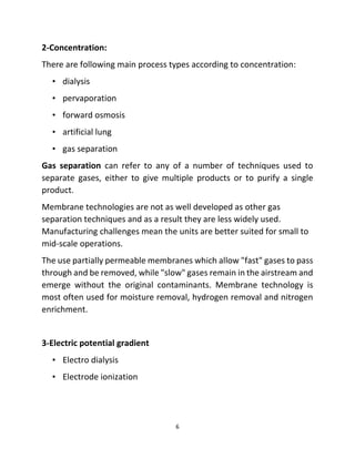 6
2-Concentration:
There are following main process types according to concentration:
• dialysis
• pervaporation
• forward osmosis
• artificial lung
• gas separation
Gas separation can refer to any of a number of techniques used to
separate gases, either to give multiple products or to purify a single
product.
Membrane technologies are not as well developed as other gas
separation techniques and as a result they are less widely used.
Manufacturing challenges mean the units are better suited for small to
mid-scale operations.
The use partially permeable membranes which allow "fast" gases to pass
through and be removed, while "slow" gases remain in the airstream and
emerge without the original contaminants. Membrane technology is
most often used for moisture removal, hydrogen removal and nitrogen
enrichment.
3-Electric potential gradient
• Electro dialysis
• Electrode ionization
 