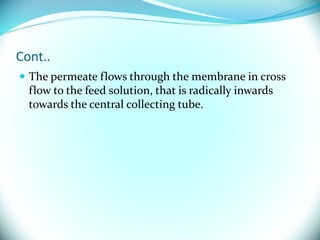 Cont..
 The permeate flows through the membrane in cross
flow to the feed solution, that is radically inwards
towards the central collecting tube.
 