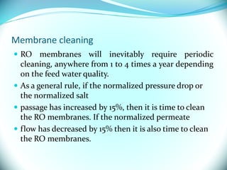 Membrane cleaning
 RO membranes will inevitably require periodic
cleaning, anywhere from 1 to 4 times a year depending
on the feed water quality.
 As a general rule, if the normalized pressure drop or
the normalized salt
 passage has increased by 15%, then it is time to clean
the RO membranes. If the normalized permeate
 flow has decreased by 15% then it is also time to clean
the RO membranes.
 
