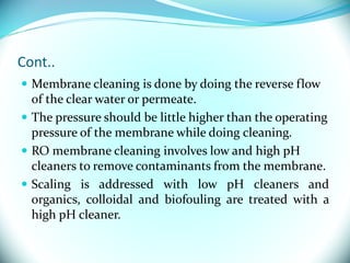 Cont..
 Membrane cleaning is done by doing the reverse flow
of the clear water or permeate.
 The pressure should be little higher than the operating
pressure of the membrane while doing cleaning.
 RO membrane cleaning involves low and high pH
cleaners to remove contaminants from the membrane.
 Scaling is addressed with low pH cleaners and
organics, colloidal and biofouling are treated with a
high pH cleaner.
 