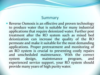 Summary
 Reverse Osmosis is an effective and proven technology
to produce water that is suitable for many industrial
applications that require deionized water. Further post
treatment after the RO system such as mixed bed
deionization can increase the quality of the RO
permeate and make it suitable for the most demanding
applications. Proper pretreatment and monitoring of
an RO system is crucial to preventing costly repairs
and unscheduled maintenance. With the correct
system design, maintenance program, and
experienced service support, your RO system should
provide many years of high purity water.
 