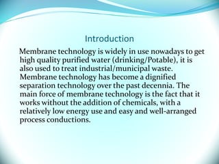 Introduction
Membrane technology is widely in use nowadays to get
high quality purified water (drinking/Potable), it is
also used to treat industrial/municipal waste.
Membrane technology has become a dignified
separation technology over the past decennia. The
main force of membrane technology is the fact that it
works without the addition of chemicals, with a
relatively low energy use and easy and well-arranged
process conductions.
 