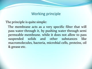 Working principle
The principle is quite simple:
The membrane acts as a very specific filter that will
pass water through it, by pushing water through semi
permeable membrane. while it does not allow to pass
suspended solids and other substances like
macromolecules, bacteria, microbial cells, proteins, oil
& grease etc.
 