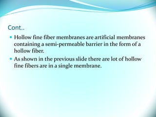 Cont..
 Hollow fine fiber membranes are artificial membranes
containing a semi-permeable barrier in the form of a
hollow fiber.
 As shown in the previous slide there are lot of hollow
fine fibers are in a single membrane.
 