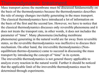 Thermodynamic treatment 
Mass transport across the membrane must be discussed fundamentally on 
the basis of the thermodynamics because the thermodynamics describes 
the rule of energy changes inevitably generating in the mass transport. 
The classical thermodynamics have introduced a lot of information on 
the basis of the first and the second law. However, we have to notice that 
the classical thermodynamics discusses only reversible phenomena and it 
does not treats the transport rate, in other words, it does not includes the 
parameter of “time”. Many phenomena (including membrane 
phenomena) generating in the natural world are far away from reversible 
states, so the reversible thermodynamics was ineffective to discuss their 
mechanism. On other hand, the irreversible thermodynamics (Non-equilibrium 
thermo-dynamics) came to succeed in discussing the mass 
transport by introducing the concept of “time” in its system. 
The irreversible thermodynamics is not general theory applicable to 
analyze every reaction in the natural world. Further it should be noticed 
that the applicable limit of the irreversible thermodynamics must be 
determined through experiments. 
 