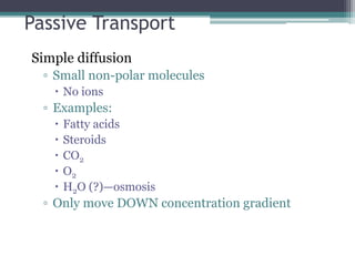 Passive Transport 
Simple diffusion 
▫ Small non-polar molecules 
 No ions 
▫ Examples: 
 Fatty acids 
 Steroids 
 CO2 
 O2 
 H2O (?)—osmosis 
▫ Only move DOWN concentration gradient 
 