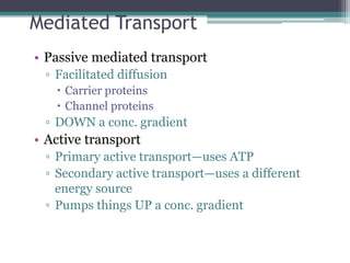 Mediated Transport 
• Passive mediated transport 
▫ Facilitated diffusion 
 Carrier proteins 
 Channel proteins 
▫ DOWN a conc. gradient 
• Active transport 
▫ Primary active transport—uses ATP 
▫ Secondary active transport—uses a different 
energy source 
▫ Pumps things UP a conc. gradient 
 